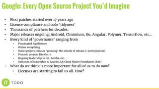 • First patches started over 17 years ago
• License compliance and code ‘tidyness’
• Thousands of patchers for decades.
• Major releases ongoing: Android, Chromium, Go, Angular, Polymer, Tensorflow, etc...
• Every kind of ‘governance’ ranging from
• Punctuated Equilibrium
• Online everything
• Minor project releases ‘greasing’ the wheels of release (>3000 projects)
• Platonic projects like Gerrit
• Ongoing leadership in Git, Samba, etc..
• Spin outs of leadership to Apache, LF/Cloud Native Foundation (k8s)
• What do we think is more important for all of us to do now?
• Licenses are starting to fail us all. How?
Google: Every Open Source Project You’d Imagine
 
