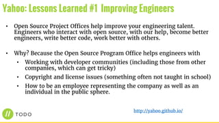 • Open Source Project Offices help improve your engineering talent.
Engineers who interact with open source, with our help, become better
engineers, write better code, work better with others.
• Why? Because the Open Source Program Office helps engineers with
• Working with developer communities (including those from other
companies, which can get tricky)
• Copyright and license issues (something often not taught in school)
• How to be an employee representing the company as well as an
individual in the public sphere.
Yahoo: Lessons Learned #1 Improving Engineers
http://yahoo.github.io/
 