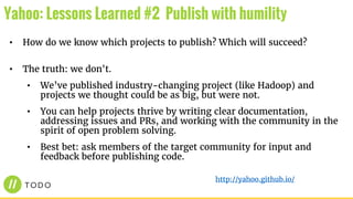 • How do we know which projects to publish? Which will succeed?
• The truth: we don't.
• We’ve published industry-changing project (like Hadoop) and
projects we thought could be as big, but were not.
• You can help projects thrive by writing clear documentation,
addressing issues and PRs, and working with the community in the
spirit of open problem solving.
• Best bet: ask members of the target community for input and
feedback before publishing code.
Yahoo: Lessons Learned #2 Publish with humility
http://yahoo.github.io/
 