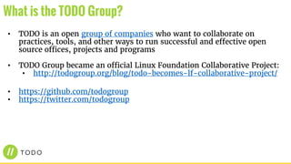• TODO is an open group of companies who want to collaborate on
practices, tools, and other ways to run successful and effective open
source offices, projects and programs
• TODO Group became an official Linux Foundation Collaborative Project:
• http://todogroup.org/blog/todo-becomes-lf-collaborative-project/
• https://github.com/todogroup
• https://twitter.com/todogroup
What is the TODO Group?
 