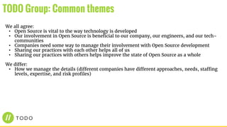 We all agree:
• Open Source is vital to the way technology is developed
• Our involvement in Open Source is beneficial to our company, our engineers, and our tech-
communities
• Companies need some way to manage their involvement with Open Source development
• Sharing our practices with each other helps all of us
• Sharing our practices with others helps improve the state of Open Source as a whole
We differ:
• How we manage the details (different companies have different approaches, needs, staffing
levels, expertise, and risk profiles)
TODO Group: Common themes
 