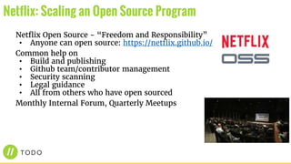 Netflix Open Source - “Freedom and Responsibility”
• Anyone can open source: https://netflix.github.io/
Common help on
• Build and publishing
• Github team/contributor management
• Security scanning
• Legal guidance
• All from others who have open sourced
Monthly Internal Forum, Quarterly Meetups
Netflix: Scaling an Open Source Program
 