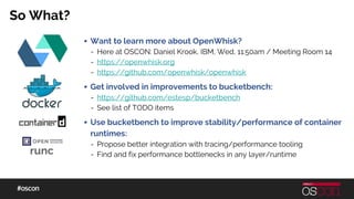 So What?
▪ Want to learn more about OpenWhisk?
- Here at OSCON: Daniel Krook, IBM, Wed, 11:50am / Meeting Room 14
- https://openwhisk.org
- https://github.com/openwhisk/openwhisk
▪ Get involved in improvements to bucketbench:
- https://github.com/estesp/bucketbench
- See list of TODO items
▪ Use bucketbench to improve stability/performance of container
runtimes:
- Propose better integration with tracing/performance tooling
- Find and fix performance bottlenecks in any layer/runtimerunc
 