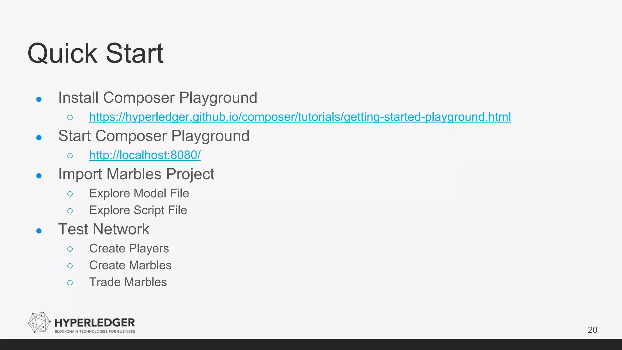 Quick Start
20
● Install Composer Playground
○ https://hyperledger.github.io/composer/tutorials/getting-started-playground.html
● Start Composer Playground
○ http://localhost:8080/
● Import Marbles Project
○ Explore Model File
○ Explore Script File
● Test Network
○ Create Players
○ Create Marbles
○ Trade Marbles
 