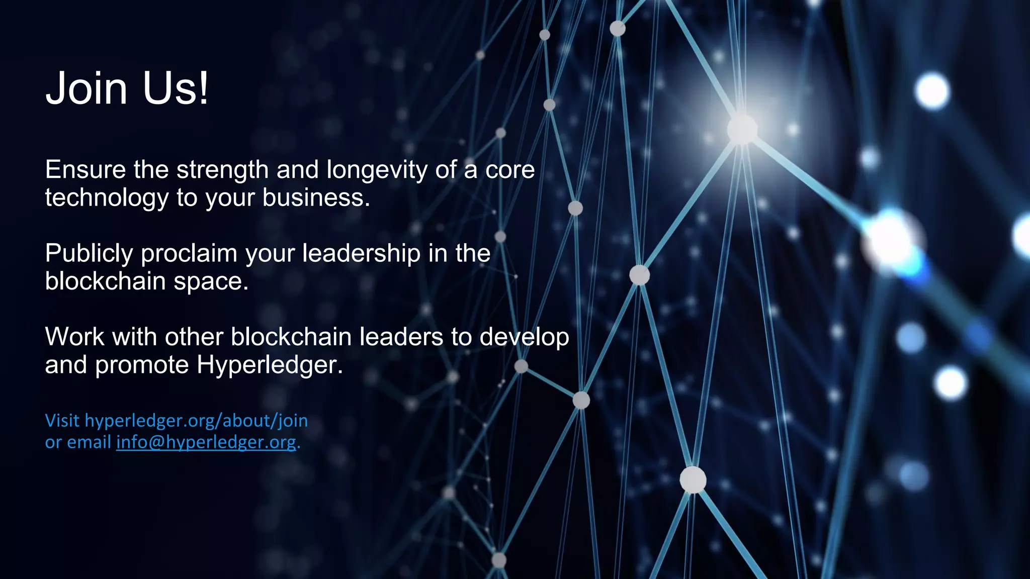 Join Us!
Ensure the strength and longevity of a core
technology to your business.
Publicly proclaim your leadership in the
blockchain space.
Work with other blockchain leaders to develop
and promote Hyperledger.
Visit hyperledger.org/about/join
or email info@hyperledger.org.
 