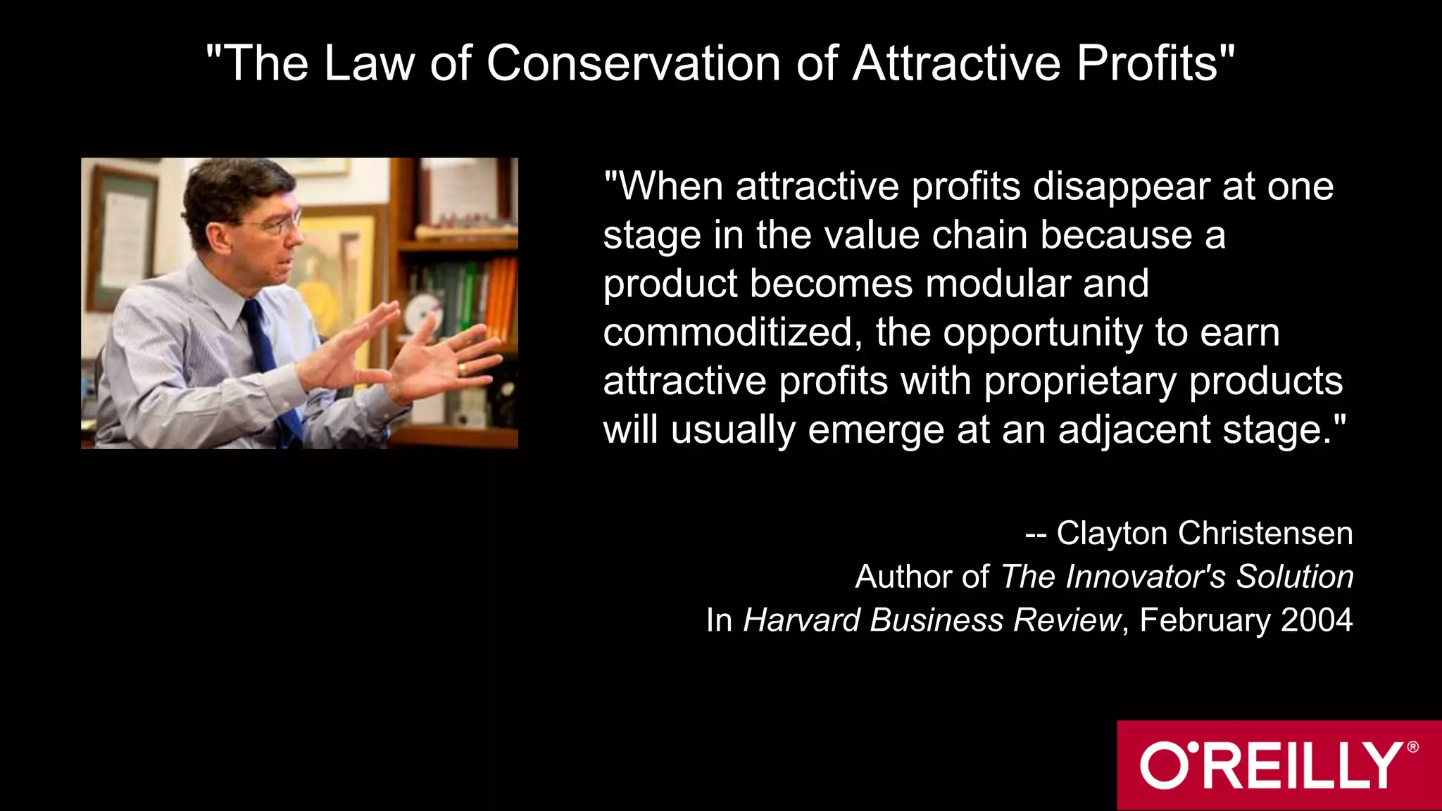 "The Law of Conservation of Attractive Profits"
"When attractive profits disappear at one
stage in the value chain because a
product becomes modular and
commoditized, the opportunity to earn
attractive profits with proprietary products
will usually emerge at an adjacent stage."
-- Clayton Christensen
Author of The Innovator's Solution
In Harvard Business Review, February 2004
 