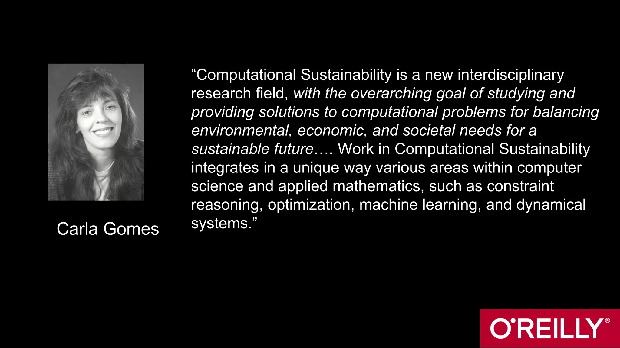 “Computational Sustainability is a new interdisciplinary
research field, with the overarching goal of studying and
providing solutions to computational problems for balancing
environmental, economic, and societal needs for a
sustainable future…. Work in Computational Sustainability
integrates in a unique way various areas within computer
science and applied mathematics, such as constraint
reasoning, optimization, machine learning, and dynamical
systems.”Carla Gomes
 