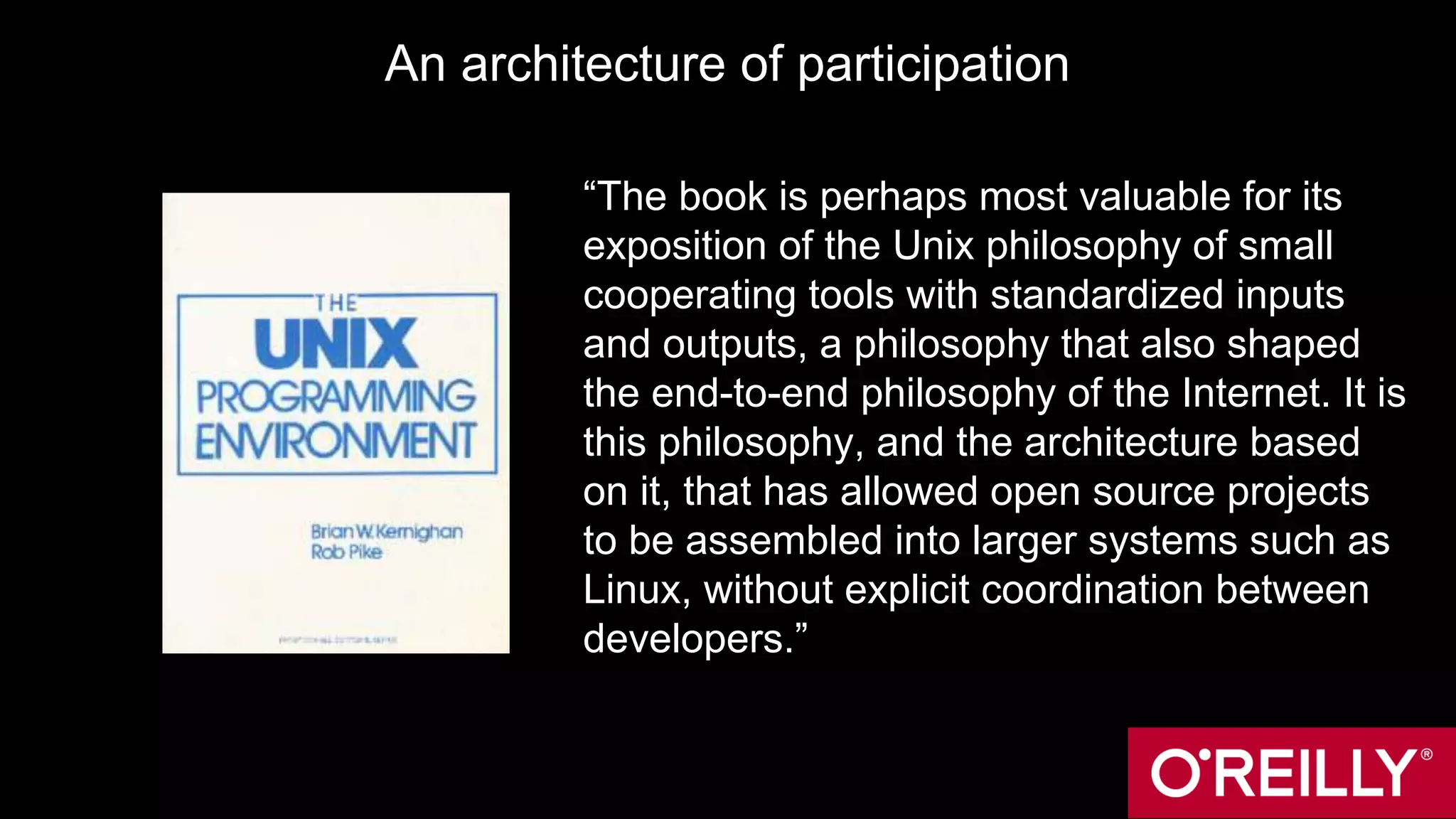 An architecture of participation
“The book is perhaps most valuable for its
exposition of the Unix philosophy of small
cooperating tools with standardized inputs
and outputs, a philosophy that also shaped
the end-to-end philosophy of the Internet. It is
this philosophy, and the architecture based
on it, that has allowed open source projects
to be assembled into larger systems such as
Linux, without explicit coordination between
developers.”
 