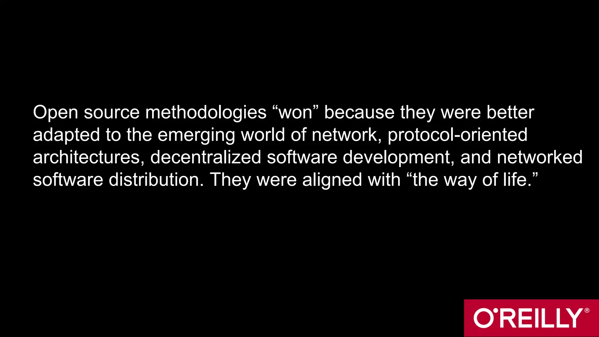 Open source methodologies “won” because they were better
adapted to the emerging world of network, protocol-oriented
architectures, decentralized software development, and networked
software distribution. They were aligned with “the way of life.”
 