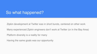 So what happened?
Zipkin development at Twitter was in short bursts, centered on other work
Many experienced Zipkin engineers don’t work at Twitter (or in the Bay Area)
Platform diversity is a reality for many
Having the same goals was our opportunity
 