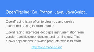 OpenTracing is an effort to clean-up and de-risk
distributed tracing instrumentation
OpenTracing Interfaces decouple instrumentation from
vendor-specific dependencies and terminology. This
allows applications to switch products with less effort.
http://opentracing.io/
OpenTracing: Go, Python, Java, JavaScript..
 