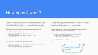 A single configuration change to bind a Tracer
implementation in main() or similar
import opentracing "github.com/opentracing/opentracing-go"
import "github.com/tracer_x/tracerimpl"
func main() {
// Bind tracerimpl to the opentracing system
opentracing.InitGlobalTracer(
tracerimpl.New(kTracerImplAccessToken))
... normal main() stuff ...
}
How does it work?
Clean, vendor-neutral instrumentation code that
naturally tells the story of a distributed operation
import opentracing "github.com/opentracing/opentracing-go"
func AddContact(c *Contact) {
sp := opentracing.StartSpan("AddContact")
defer sp.Finish()
sp.LogEventWithPayload("Added contact: ", *c)
subRoutine(sp, ...)
...
}
func subRoutine(parentSpan opentracing.Span, ...) {
...
sp := opentracing.StartChildSpan(parentSpan, "subRoutine")
defer sp.Finish()
sp.Info("deferred work to subroutine")
...
}
Thanks, @el_bhs for
the slide!
 