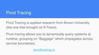 Pivot Tracing is applied research from Brown University
(the one that brought us X-Trace).
Pivot tracing allows you to dynamically query systems at
runtime, grouping on “Baggage” which propagates across
service boundaries.
pivottracing.io
Pivot Tracing
 