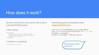 Start writing queries including the fancy
happened-before join
From incr In DataNodeMetrics.incrBytesRead
Join cl In First(ClientProtocols) On cl -> incr
GroupBy cl.procName
Select cl.procName, SUM(incr.delta)
How does it work?
Services need to be in Java and be able to talk to
a provided PubSub broker.
// Add a library
<dependency>
<groupId>edu.brown.cs.systems</groupId>
<artifactId>pivottracing-agent</artifactId>
<version>4.0</version>
</dependency>
// Initialize it on bootstrap
PivotTracing.initialize(); @brownsys_jmace
made this!
 