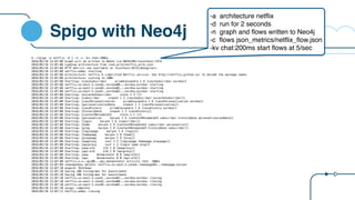 Spigo with Neo4j
$ ./spigo -a netflix -d 2 -n -c -kv chat:200ms
2016/05/18 12:07:08 Graph will be written to Neo4j via NEO4JURL=localhost:7474
2016/05/18 12:07:08 Loading architecture from json_arch/netflix_arch.json
2016/05/18 12:07:08 HTTP metrics now available at localhost:8123/debug/vars
2016/05/18 12:07:08 netflix.edda: starting
2016/05/18 12:07:08 Architecture: netflix A simplified Netflix service. See http://netflix.github.io/ to decode the package names
2016/05/18 12:07:08 architecture: scaling to 100%
2016/05/18 12:07:08 Starting: {cassSubscriber priamCassandra 1 6 [cassSubscriber eureka]}
2016/05/18 12:07:08 netflix.us-east-1.zoneA..eureka00...eureka.eureka: starting
2016/05/18 12:07:08 netflix.us-east-1.zoneB..eureka01...eureka.eureka: starting
2016/05/18 12:07:08 netflix.us-east-1.zoneC..eureka02...eureka.eureka: starting
2016/05/18 12:07:08 Starting: {evcacheSubscriber store 1 3 []}
2016/05/18 12:07:08 Starting: {subscriber staash 1 3 [cassSubscriber evcacheSubscriber]}
2016/05/18 12:07:08 Starting: {cassPersonalization priamCassandra 1 6 [cassPersonalization eureka]}
2016/05/18 12:07:08 Starting: {personalizationData staash 1 3 [cassPersonalization]}
2016/05/18 12:07:08 Starting: {cassHistory priamCassandra 1 6 [cassHistory eureka]}
2016/05/18 12:07:08 Starting: {historyData staash 1 3 [cassHistory]}
2016/05/18 12:07:08 Starting: {contentMetadataS3 store 1 1 []}
2016/05/18 12:07:08 Starting: {personalize karyon 1 9 [contentMetadataS3 subscriber historyData personalizationData]}
2016/05/18 12:07:08 Starting: {login karyon 1 6 [subscriber]}
2016/05/18 12:07:08 Starting: {home karyon 1 9 [contentMetadataS3 subscriber personalize]}
2016/05/18 12:07:08 Starting: {play karyon 1 9 [contentMetadataS3 historyData subscriber]}
2016/05/18 12:07:08 Starting: {loginpage karyon 1 6 [login]}
2016/05/18 12:07:08 Starting: {homepage karyon 1 9 [home]}
2016/05/18 12:07:08 Starting: {playpage karyon 1 9 [play]}
2016/05/18 12:07:08 Starting: {wwwproxy zuul 1 3 [loginpage homepage playpage]}
2016/05/18 12:07:08 Starting: {apiproxy zuul 1 3 [login home play]}
2016/05/18 12:07:08 Starting: {www-elb elb 1 0 [wwwproxy]}
2016/05/18 12:07:08 Starting: {api-elb elb 1 0 [apiproxy]}
2016/05/18 12:07:08 Starting: {www denominator 0 0 [www-elb]}
2016/05/18 12:07:08 Starting: {api denominator 0 0 [api-elb]}
2016/05/18 12:07:08 netflix.*.*..api00...api.denominator activity rate 200ms
2016/05/18 12:07:09 chaosmonkey delete: netflix.us-east-1.zoneA..homepage03...homepage.karyon
2016/05/18 12:07:10 asgard: Shutdown
2016/05/18 12:07:10 Saving 108 histograms for Guesstimate
2016/05/18 12:07:10 Saving 108 histograms for Guesstimate
2016/05/18 12:07:10 netflix.us-east-1.zoneC..eureka02...eureka.eureka: closing
2016/05/18 12:07:10 netflix.us-east-1.zoneA..eureka00...eureka.eureka: closing
2016/05/18 12:07:10 netflix.us-east-1.zoneB..eureka01...eureka.eureka: closing
2016/05/18 12:07:10 spigo: complete
2016/05/18 12:07:11 netflix.edda: closing
-a architecture netflix
-d run for 2 seconds
-n graph and flows written to Neo4j
-c flows json_metrics/netflix_flow.json
-kv chat:200ms start flows at 5/sec
 