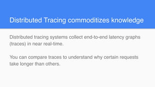 Distributed Tracing commoditizes knowledge
Distributed tracing systems collect end-to-end latency graphs
(traces) in near real-time.
You can compare traces to understand why certain requests
take longer than others.
 