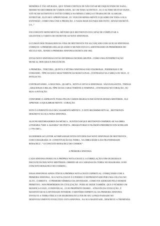 MEMÓRIA É TÃO APURADA , QUE TENHO CERTEZA DE NÃO ESTAR ME ESQUECENDO DE NADA ;
MESMO NO DECORRER DE VÁRIOS ANOS , SE UM TEMA ACONTECE , EU O ALTERO MUITAS VEZES ,
ATÉ FICAR SATISFEITO E ENTÃO COMEÇA NA MINHA CABEÇA O TRABALHO DE ALARGAR ,
ESTREITAR , ELEVAR E APROFUNDAR ; EU VEJO EM MINHA MENTE O QUADRO EM TODA A SUA
EXTENSÃO , COMO UMA ÚNICA PROJEÇÃO , E NADA MAIS HÁ PARA SER FEITO , SENÃO ESCREVÊ-
LA..."


FOI COM ESTE MONUMENTAL MÉTODO QUE BEETHOVEN FOI CAPAZ DE COMPLETAR A
GIGANTESCA TAREFA DE ESCREVER AS NOVE SINFONIAS.


O CLIMAX DOS TRABALHOS DA VIDA DE BEETHOVEN FOI ALCANÇADO COM AS SUAS SINFONIAS.
COMEÇOU A PRIMEIRA DELAS QUANDO O MUNDO ESTAVA ADENTRANDO OS PRIMÓRDIOS DO
SÉCULO XIX , SENDO A PRIMEIRA SINFONIA ESCRITA EM 1802.


ESTAS NOVE SINFONIAS ESTÃO DIVIDIDAS EM DOIS GRUPOS ; COMO UMA INTERPRETAÇÃO
MUSICAL DOS GRAUS INICIÁTICOS.


A PRIMEIRA , TERCEIRA , QUINTA E SÉTIMA SINFONIAS SÃO VIGOROSAS , PODEROSAS E DE
COMANDO , TÍPICAS DAS CARACTERÍSTICAS MASCULINAS , CENTRADAS NA CABEÇA OU SEJA , O
INTELECTO.


CONTRASTANDO , A SEGUNDA , QUARTA , SEXTA E OITAVA SINFONIAS , SÃO ELEGANTES , TERNAS
, GRACIOSAS E BELAS, TÍPICAS DA CARACTERÍSTICA FEMININA , CENTRADAS NO CORAÇÃO , OU
SEJA A INTUIÇÃO .


CONFORME O ASPIRANTE PASSA PELOS VÁRIOS DEGRAUS INICIÁTICOS DESSES MISTÉRIOS , ELE
APRENDE A EQUILIBRAR MENTE / CORAÇÃO.


ESTE É O PERFEITO ELO DO CASAMENTO MÍSTICO , E ESTE BELÍSSIMO RITUAL , BEETHOVEN
DESCREVE NA SUA NONA SINFONIA.


ALGUNS HISTORIADORES DA MÚSICA , SUSTENTAM QUE BEETHOVEN INSPIROU-SE NA OBRA
LITERÁRIA "ODE A ALEGRIA" DO POETA , DRAMATURGO E FILÓSOFO FRIEDRICH VON SCHILLER
( 1759-1805 ) ,


SUGERIMOS AO LEITOR ACOMPANHAR ESTES ESTUDOS DAS NOVE SINFONIAS DE BEETHOVEN ,
COM O DIAGRAMA 18 / CONSTITUIÇÃO DA TERRA , NA OBRA BÁSICA DA FRATERNIDADE
ROSACRUZ ; " O CONCEITO ROSACRUZ DO COSMOS " .


                                  A PRIMEIRA SINFONIA


CADA SINFONIA POSSUI SUA PRÓPRIA NOTA-CHAVE E A CORRELAÇÃO COM OS DEGRAUS
INICIÁTICOS DOS NOVE MISTÉRIOS ( OBSERVAR AS CAMADAS DA TERRA NO DIAGRAMA 18 DO
CONCEITO ROSACRUZ DO COSMOS ) .


ESSAS SINFONIAS AINDA TÊM SUA PRÓPRIA NOTA-CHAVE ESPIRITUAL. COMEÇANDO COM A
PRIMEIRA SINFONIA , SUA NOTA-CHAVE É O PODER E É REPRESENTADO POR UMA COLUNA NO
ALTO , À DIREITA – O PRIMEIRO SÍMBOLO DA DIVINDADE , COMO FOI ADORADO PELO HOMEM
PRIMITIVO , NOS PRIMÓRDIOS DA CIVILIZAÇÃO . PODE-SE DIZER TAMBÉM , QUE O NÚMERO UM
SIGNIFICA O EGO , O INDIVIDUAL , CUJO PROPÓSITO DIÁRIO – ATRAVÉS DA EVOLUÇÃO , É
MANIFESTAR SUA DIVINDADE INTERIOR. O MISTÉRIO ESPIRITUAL DA PRIMEIRA SINFONIA
ENVOLVE A TERRA FÍSICA E OS SEGREDOS OCULTOS DE SEU LONGO PASSADO NO
DESENVOLVIMENTO EVOLUTIVO. ESTA SINFONIA , NA SUA MAJESTADE , DESCREVE A TREMENDA
 