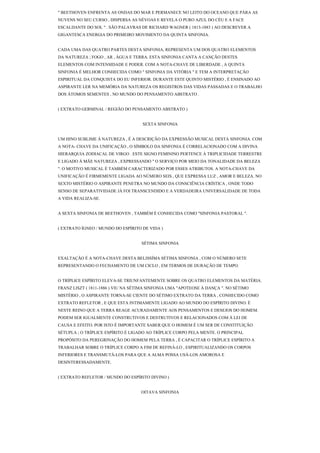 " BEETHOVEN ENFRENTA AS ONDAS DO MAR E PERMANECE NO LEITO DO OCEANO QUE PÁRA AS
NUVENS NO SEU CURSO , DISPERSA AS NÉVOAS E REVELA O PURO AZUL DO CÉU E A FACE
ESCALDANTE DO SOL " . SÃO PALAVRAS DE RICHARD WAGNER ( 1813-1883 ) AO DESCREVER A
GIGANTESCA ENERGIA DO PRIMEIRO MOVIMENTO DA QUINTA SINFONIA.


CADA UMA DAS QUATRO PARTES DESTA SINFONIA, REPRESENTA UM DOS QUATRO ELEMENTOS
DA NATUREZA ; FOGO , AR , ÁGUA E TERRA. ESTA SINFONIA CANTA A CANÇÃO DESTES
ELEMENTOS COM INTENSIDADE E PODER. COM A NOTA-CHAVE DE LIBERDADE , A QUINTA
SINFONIA É MELHOR CONHECIDA COMO " SINFONIA DA VITÓRIA " E TEM A INTERPRETAÇÃO
ESPIRITUAL DA CONQUISTA DO EU INFERIOR. DURANTE ESTE QUINTO MISTÉRIO , É ENSINADO AO
ASPIRANTE LER NA MEMÓRIA DA NATUREZA OS REGISTROS DAS VIDAS PASSADAS E O TRABALHO
DOS ÁTOMOS SEMENTES , NO MUNDO DO PENSAMENTO ABSTRATO .


( EXTRATO GERMINAL / REGIÃO DO PENSAMENTO ABSTRATO )


                                    SEXTA SINFONIA


UM HINO SUBLIME À NATUREZA , É A DESCRIÇÃO DA EXPRESSÃO MUSICAL DESTA SINFONIA. COM
A NOTA- CHAVE DA UNIFICAÇÃO , O SÍMBOLO DA SINFONIA É CORRELACIONADO COM A DIVINA
HIERARQUIA ZODIACAL DE VIRGO . ESTE SIGNO FEMININO PERTENCE À TRIPLICIDADE TERRESTRE
E LIGADO À MÃE NATUREZA , EXPRESSANDO " O SERVIÇO POR MEIO DA TONALIDADE DA BELEZA
". O MOTIVO MUSICAL É TAMBÉM CARACTERIZADO POR ESSES ATRIBUTOS. A NOTA-CHAVE DA
UNIFICAÇÃO É FIRMEMENTE LIGADA AO NÚMERO SEIS , QUE EXPRESSA LUZ , AMOR E BELEZA. NO
SEXTO MISTÉRIO O ASPIRANTE PENETRA NO MUNDO DA CONSCIÊNCIA CRÍSTICA , ONDE TODO
SENSO DE SEPARATIVIDADE JÁ FOI TRANSCENDIDO E A VERDADEIRA UNIVERSALIDADE DE TODA
A VIDA REALIZA-SE.


A SEXTA SINFONIA DE BEETHOVEN , TAMBÉM É CONHECIDA COMO "SINFONIA PASTORAL ".


( EXTRATO ÍGNEO / MUNDO DO ESPÍRITO DE VIDA )


                                    SÉTIMA SINFONIA


EXALTAÇÃO É A NOTA-CHAVE DESTA BELISSÍMA SÉTIMA SINFONIA , COM O NÚMERO SETE
REPRESENTANDO O FECHAMENTO DE UM CICLO , EM TERMOS DE DURAÇÃO DE TEMPO.


O TRÍPLICE ESPÍRITO ELEVA-SE TRIUNFANTEMENTE SOBRE OS QUATRO ELEMENTOS DA MATÉRIA.
FRANZ LISZT ( 1811-1886 ) VIU NA SÉTIMA SINFONIA UMA "APOTEOSE À DANÇA ". NO SÉTIMO
MISTÉRIO , O ASPIRANTE TORNA-SE CIENTE DO SÉTIMO EXTRATO DA TERRA , CONHECIDO COMO
EXTRATO REFLETOR , E QUE ESTA INTIMAMENTE LIGADO AO MUNDO DO ESPÍRITO DIVINO. É
NESTE REINO QUE A TERRA REAGE ACURADAMENTE AOS PENSAMENTOS E DESEJOS DO HOMEM.
PODEM SER IGUALMENTE CONSTRUTIVOS E DESTRUTIVOS E RELACIONADOS COM À LEI DE
CAUSA E EFEITO. POR ISTO É IMPORTANTE SABER QUE O HOMEM É UM SER DE CONSTITUIÇÃO
SÉTUPLA ; O TRÍPLICE ESPÍRITO É LIGADO AO TRÍPLICE CORPO PELA MENTE. O PRINCIPAL
PROPÓSITO DA PEREGRINAÇÃO DO HOMEM PELA TERRA , É CAPACITAR O TRÍPLICE ESPÍRITO A
TRABALHAR SOBRE O TRÍPLICE CORPO A FIM DE REFINÁ-LO , ESPIRITUALIZANDO OS CORPOS
INFERIORES E TRANSMUTÁ-LOS PARA QUE A ALMA POSSA USÁ-LOS AMOROSA E
DESINTERESSADAMENTE.


( EXTRATO REFLETOR / MUNDO DO ESPÍRITO DIVINO )


                                    OITAVA SINFONIA
 