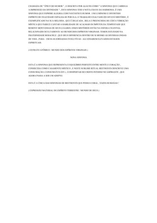 CHAMADA DE " ÉPICO DO HUMOR " , E DESCRITA POR ALGUNS COMO " A SINFONIA QUE CARREGA
A IMPRESSÃO DA DIVINDADE " , ESTA SINFONIA TEM A NOTA-CHAVE DA HARMONIA. É UMA
SINFONIA QUE EXPRIME ALEGRIA COM FANTÁSTICO HUMOR . UM LUMINOSO E DIVERTIDO
ESPÍRITO DE FELICIDADE ESPALHA-SE POR ELA. O TRABALHO EXALTADO DO OITAVO MISTÉRIO , É
EXEMPLIFICADO NA SUA MELODIA , QUE É DELICADA , BELA E PREENCHIDA DE CERTA VIBRAÇÃO
MÍSTICA QUE PARECE CANTAR A HABILIDADE DE ACALMAR OS ÍMPETOS DA TEMPESTADE QUE
REMOVE MONTANHAS DE SEUS LUGARES. ESSES MISTÉRIOS ESTÃO NA ESFERA CELESTIAL
RELACIONADO OCULTAMENTE AO MUNDO DOS ESPÍRITOS VIRGINAIS. TEMOS ESTUDADO NA
FRATERNIDADE ROSACRUZ , QUE DEUS DIFERENCIA DENTRO DE SI MESMO AS DIVERSAS ONDAS
DE VIDA , PARA – EM SUAS JORNADAS EVOLUTIVAS - ALCANSAREM ELEVADOS ESTÁGIOS
ESPIRITUAIS.


( EXTRATO ATÔMICO / MUNDO DOS ESPÍRITOS VIRGINAIS )


                                   NONA SINFONIA


ESTA É A SINFONIA QUE REPRESENTA O EQUILÍBRIO PERFEITO ENTRE MENTE E CORAÇÃO ,
CONHECIDA COMO CASAMENTO MÍSTICO , E NESTE SUBLIME RITUAL BEETHOVEN DESCREVE UMA
CONSUMAÇÃO ( CONSUMATUN EST ) ; O DESPERTAR DO CRISTO INTERNO NO ASPIRANTE , QUE
AGORA PASSA A SER UM ADEPTO.


ESTA É A ÚNICA DAS SINFONIAS DE BEETHOVEN QUE POSSUI CORAL , VOZES HUMANAS !


( EXPRESSÃO MATERIAL DO ESPÍRITO TERRESTRE / MUNDO DE DEUS )
 