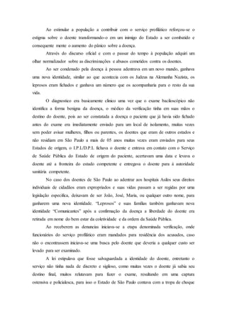 Ao estimular a população a contribuir com o serviço profilático reforçou-se o
estigma sobre o doente transformando-o em um inimigo do Estado a ser combatido e
consequente mente o aumento do pânico sobre a doença.
Através do discurso oficial e com o passar do tempo à população adquiri um
olhar normalizador sobre as discriminações e abusos cometidos contra os doentes.
Ao ser condenado pela doença à pessoa adentrava em um novo mundo, ganhava
uma nova identidade, similar ao que acontecia com os Judeus na Alemanha Nazista, os
leprosos eram fichados e ganhava um número que os acompanharia para o resto da sua
vida.
O diagnostico era basicamente clinico uma vez que o exame baciloscópico não
identifica a forma benigna da doença, o médico da verificação tinha em suas mãos o
destino do doente, pois ao ser constatada a doença o paciente que já havia sido fichado
antes do exame era imediatamente enviado para um local de isolamento, muitas vezes
sem poder avisar mulheres, filhos ou parentes, os doentes que eram de outros estados e
não residiam em São Paulo a mais de 05 anos muitas vezes eram enviados para seus
Estados de origem, o I.P.L/D.P.L fichava o doente e entrava em contato com o Serviço
de Saúde Pública do Estado de origem do paciente, acertavam uma data e levava o
doente até a fronteira do estado competente e entregava o doente para á autoridade
sanitária competente.
No caso dos doentes de São Paulo ao adentrar aos hospitais Asilos seus direitos
individuais de cidadãos eram expropriados e suas vidas passam a ser regidas por uma
legislação especifica, deixavam de ser João, José, Maria, ou qualquer outro nome, para
ganharem uma nova identidade. “Leprosos” e suas famílias também ganhavam nova
identidade “Comunicantes” após a confirmação da doença a liberdade do doente era
retirada em nome do bem estar da coletividade e da ordem da Saúde Pública.
Ao receberem as denuncias iniciava-se a etapa denominada verificação, onde
funcionários do serviço profilático eram mandados para residência dos acusados, caso
não o encontrassem iniciava-se uma busca pelo doente que deveria a qualquer custo ser
levado para ser examinado.
A lei estipulava que fosse salvaguardada a identidade do doente, entretanto o
serviço não tinha nada de discreto e sigiloso, como muitas vezes o doente já sabia seu
destino final, muitos relutavam para fazer o exame, resultando em uma captura
ostensiva e policialesca, para isso o Estado de São Paulo contava com a tropa de choque
 