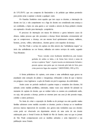 do I.P.L/D.P.L que era composta de funcionários e de policiais que tinham permissão
para portar arma e capturar o doente a qualquer custo.
Os Guardas Sanitários eram aqueles que iam caçar os doentes, a internação do
doente era Lei, o não cumprimento ou a fuga do doente era considerada uma ameaça a
ser combatida, a lepra era uma guerra a ser vencida e através da força policial o doente
era capturado e levado para internação compulsória.
O processo de internação em massa foi doloroso e gerou inúmeros casos de
abusos, muitas pessoas que não possuíam a doença foram internadas erroneamente até
que se comprovasse a doença, em um mesmo local aprisionaram crianças, mulheres,
homens, jovens, velhos, tuberculosos, doentes graves com suspeitos de doença.
Em São Paulo o serviço de captura era feito através das “ambulâncias negras” ao
invés das ambulâncias na cor branca, utilizadas em outros serviços de saúde, segundo
Yara Monteiro:
“Esses veículos eram facilmente identificáveis, pois traziam
grafados de ambos os lados, e de forma bem visível, o nome do
serviço e a palavra “lepra”. A parte traseira era inteiramente fechada e
possuía apenas uma porta que era trancada pelo lado de forra, para
evitar possíveis fugas dos suspeitos.” (MONTEIRO, 1995: p 221).
A forma policialesca de captura, com armas e uma ambulância negra gerava na
população uma sensação de pânico e insegurança, reforçando a ideia de que o leproso
era perigoso e isso legitimava a ação do Estado em prol à segurança da coletividade.
Assim como no período medieval a queima roupas e vestuários dos doentes, foi
adotada como medida profilática, entretanto, muitas vezes esse método foi adotado no
momento de captura do doente, que ao realizar todos os exames era considerado sadio,
ou seja, não possuía a doença, porém ao retornar para sua casa já não possuía roupa,
colchão e outros pertences.
Na ânsia de evitar a exposição da família ou de proteger seu ente querido muitas
famílias adotaram como medida esconder os doentes, porém a doença ao se manifestar
provoca marcas impossíveis de esconder, isso gerava uma verdadeira caça aos doentes
como pode ser observado em depoimento através de uma carta de um doente
endereçada para o Jornal Correio da Manhã do Rio de Janeiro, uma vez que os jornais
de São Paulo compactuavam com as medidas adotadas e seria impossível a sua
publicação nesse Estado.
 
