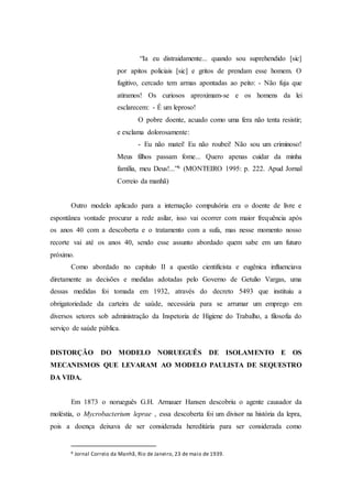 “Ia eu distraidamente... quando sou suprehendido [sic]
por apitos policiais [sic] e gritos de prendam esse homem. O
fugitivo, cercado tem armas apontadas ao peito: - Não fuja que
atiramos! Os curiosos aproximam-se e os homens da lei
esclarecem: - É um leproso!
O pobre doente, acuado como uma fera não tenta resistir;
e exclama dolorosamente:
- Eu não matei! Eu não roubei! Não sou um criminoso!
Meus filhos passam fome... Quero apenas cuidar da minha
família, meu Deus!...”6 (MONTEIRO 1995: p. 222. Apud Jornal
Correio da manhã)
Outro modelo aplicado para a internação compulsória era o doente de livre e
espontânea vontade procurar a rede asilar, isso vai ocorrer com maior frequência após
os anos 40 com a descoberta e o tratamento com a sufa, mas nesse momento nosso
recorte vai até os anos 40, sendo esse assunto abordado quem sabe em um futuro
próximo.
Como abordado no capitulo II a questão cientificista e eugênica influenciava
diretamente as decisões e medidas adotadas pelo Governo de Getulio Vargas, uma
dessas medidas foi tomada em 1932, através do decreto 5493 que instituiu a
obrigatoriedade da carteira de saúde, necessária para se arrumar um emprego em
diversos setores sob administração da Inspetoria de Higiene do Trabalho, a filosofia do
serviço de saúde pública.
DISTORÇÃO DO MODELO NORUEGUÊS DE ISOLAMENTO E OS
MECANISMOS QUE LEVARAM AO MODELO PAULISTA DE SEQUESTRO
DA VIDA.
Em 1873 o norueguês G.H. Armauer Hansen descobriu o agente causador da
moléstia, o Mycrobacterium leprae , essa descoberta foi um divisor na história da lepra,
pois a doença deixava de ser considerada hereditária para ser considerada como
6 Jornal Correio da Manhã, Rio de Janeiro, 23 de maio de 1939.
 