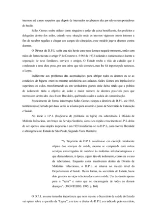 internou até casos suspeitos que depois de internados receberam alta por não serem portadores
do bacilo.
Salles Gomes soube utilizar como ninguém o poder da caixa beneficente, dos prefeitos e
delegados dentro dos asilos, criando uma situação onde os internos vigiavam outros internos a
fim de receber regalias e chegar aos cargos tão almejados, esse modelo jogava doentes contra
doentes.
O Diretor da D.P.L sabia que não havia cura para doença naquele momento, então com
mãos de ferro executa o artigo 9º do Decreto n. 5.965 de 1933 isolando e condenando o doente a
separação de seus familiares, serviços e amigos, O Estado rouba a vida do cidadão que é
condenado a uma dura pena, por um crime que não cometeu, mas lhe foi imposto pela natureza,
a Lepra.
Indiferente aos problemas das acomodações para abrigar todos os doentes ou se as
condições de higiene eram no mínimo satisfatória aos asilados, Salles Gomes era implacável e
superlotou os asilos, transformando-os em verdadeiros guetos onde deixa nítido que a política
de isolamento tinha o objetivo de isolar o maior número de doentes possíveis para que
morressem dentro dos Auschwitz Brasileiro, quebrando assim a cadeia de contaminação.
Praticamente de forma ininterrupta Salles Gomes ocupou a diretória do D.P.L até 1945,
também nesse período por duas vezes se afastou para assumir o posto de Secretário de Educação
e Saúde.
No início o I.P.L (Inspetoria de profilaxia da lepra) era subordinada à Divisão de
Moléstia Infecciosa, um braço do Serviço Sanitário, como seu rápido crescimento o I.P.L deixa
de ser apenas uma simples inspetoria e em 1935 transforma-se no D.P.L, com enorme liberdade
e abrangência no Estado de São Paulo, Segundo Yara Monteiro:
“A Trajetória do D.P.L constitui-se em exemplo totalmente
atípico dos serviços de saúde, mesmo se comparada com outros
serviços encarregados de combate ás moléstias infectocontagiosas e
que demandavam, á época, algum tipo de isolamento, como era o caso
da tuberculose. Enquanto estes mantiveram dentro da Divisão de
Moléstias Infecciosas, o D.P.L se situava ao mesmo nível do
Departamento d Saúde. Desta forma, na secretária de Estado, havia
dois grandes serviços relacionados com a saúde: Um destinado apenas
para a “lepra” e outro que se encarregaria de todas as demais
doenças”. (MONTEIRO. 1995: p. 168)
O D.P.L assume tamanha importância que nem mesmo o Secretário de saúde do Estado
vai opinar sobre a questão da “Lepra”, em tese o diretor do D.P.L era indicado pelo secretário,
 