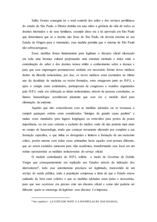 Salles Gomes conseguiu ter o total controle dos asilos e dos serviços profiláticos
do estado de São Paulo, o Diretor detinha em suas mãos a gerência da vida de todos os
doentes internados e de seus familiares, exemplo disso era a lei aprovada em São Paulo
que determinava que se o doente não fosse de São Paulo, ele deveria retornar ao seu
Estado de Origem para o tratamento, essa medida permitiu que o sistema de São Paulo
não sobrecarregasse.
Essas medidas foram fundamentais para legitimar o discurso oficial alicerçado
em toda uma herança cultural perpetuando uma estrutura montada e única onde a
centralização do saber e dos doentes tornou sólido o conhecimento sobre a doença e
para que essa engrenagem permanecesse azeitada era necessário formar novos médicos
dentro da filosofia isolacionista, por isso, os novos médicos eram recrutados no último
ano da faculdade de medicina ou recém formados, estes estagiavam junto ao D.P.L e
após o estágio eram contratados, participavam de congressos e reuniões organizados
pelo D.P.L onde era reforçada as ideias isolacionistas, através de pessoas convidadas, os
futuros hansenólogos acreditavam piamente que esse era o modelo ideal para
eliminação da endemia.
Aqueles que não concordavam com as medidas adotadas ou se recusasse a
cumprir quaisquer ordens eram considerados “inimigos da grande causa paulista” e
muitas vezes mandados para lugares longínquos ou removidos para postos de pouca
importância, ou em caso extremo a exclusão do médico, onde ele não poderia mais atuar
no campo de hansenologia, tendo que começar novamente alterando por completo a sua
formação especifica, o que inibia os divergentes e limitava a formação de um raciocínio
critico, porém mesmo com todas essas artimanhas havia aqueles com postura diferente,
que ao serem excluídos rumavam para vida acadêmica, transformando esse local em um
reduto oposicionista as medidas isolacionistas do serviço oficial.
O modelo centralizador do D.P.L refletia o modo de Governar de Getúlio
Vargas que consequentemente era replicado nos Estados através da indicação dos
interventores8, todo esse autoritarismo precisava ser legitimado, transvestido de um
serviço de saúde pública, onde a população comprasse a ideia de que o Estado estava
cuidando do bem estar coletivo e que as medidas adotadas eram justas e necessárias,
para que isso ocorresse era preciso criar um discurso oficial e como não poderia ser
diferente quem se encarrega de legitimar esse discurso é a imprensa.
8 Ver capítulo I - 1.2 O ESTADO NOVO E A MANIPULAÇÃO DAS MASSAS.
 