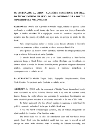 OS CONDENADOS DA LEPRA – SANATÓRIO PADRE BENTO E O IDEAL
POLÍTICO-CIENTÍFICO EM BUSCA DE UMA SOCIEDADE PURA, FORTE E
TRABALHADORA NOS ANOS 30/40.
RESUMO: Em 1930/40 sob o governo de Getúlio Vargas, milhares de pessoas foram
condenadas a exclusão social, devido não haver cura para uma doença denominada
lepra, o modelo escolhido foi a segregação, através da internação compulsória se
cometeu uma das maiores atrocidades em nosso país, em especial no estado de São
Paulo.
Para compreendermos melhor o porquê dessa decisão arbitrária é necessário
entender os panoramas político, econômico e cultural em que o Brasil vivia.
Era o período de avanços técnico-científicos, momento de arranjos políticos para
o que se chamou de formação da nação Brasileira.
O modelo liberal estava em crise e os ideais autoritários e Nazi-Fascista
ganhavam forças, o Brasil flertava com esse modelo ideológico que foi utilizado em
diversas aéreas e através do discurso de saúde pública que visava assegurar o bem estar
coletivo, condenou-se milhares de pessoas à internação compulsória e
consequentemente a exclusão social.
PALAVRA-CHAVE: Getúlio Vargas, Lepra, Segregadas compulsoriamente, Ideais
Nazi –Fascista, Formação da nação Brasileira e exclusão social.
ABSTRACT: In 1930/40 under the govemment of Getúlio Vargas, thousands of people
were condemned to social exclusion, because there is no cure for condition called
leprosy disease, the model chosen was segregation by compulsory hospitalization was
made one of the greatest atrocities in our country, especially in the state of São Paulo.
To better understand why this arbitrary decision is necessary to understand the
political, economic and cultural landscapes in which Brazil was.
It was the period of technological advances, time of political arrangements for
what is called the formation of the Brazilian nation.
The liberal model was in crisis and authoritarian ideals and Nazi-Fascist forces
gained, Brazil flirted with this ideological model that was used in several air and
through the public health discourse aimed at ensuring the collective well-being, was
 