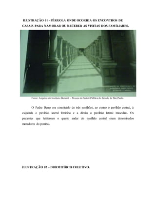 ILUSTRAÇÃO 01 - PÉRGOLA ONDE OCORRIA OS ENCONTROS DE
CASAIS PARA NAMORAR OU RECEBER AS VISITAS DOS FAMÍLIARES.
Fonte: Arquivo do Instituto Butantã – Museu de Saúde Pública do Estado de São Paulo.
O Padre Bento era constituído de três pavilhões, ao centro o pavilhão central, à
esquerda o pavilhão lateral feminino e a direita o pavilhão lateral masculino. Os
pacientes que habitavam o quarto andar do pavilhão central eram denominados
moradores do pombal.
ILUSTRAÇÃO 02 – DORMITÓRIO COLETIVO.
 