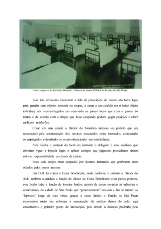 Fonte: Arquivo do Instituto Butantã – Museu de Saúde Pública do Estado de São Paulo.
Essa foto demonstra claramente a falta de privacidade do doente não havia lugar
para guardar seus objetos pessoais ou roupas, a cama e seu colchão era o único objeto
individual, aos recém-chegados era reservado os piores locais que com o passar do
tempo e de acordo com a função que fosse ocupando poderia galgar posições e obter
melhores instalações.
Como em uma cidade o Diretor do Sanatório indicava um prefeito que era
responsável pela administração dos serviços executados pelos internados, contratando
os empregados e demitindo-os ou providenciando sua transferência.
Para manter o controle do local era instituído o delegado e seus auxiliares que
deveriam vigiar e impedir fugas e aplicar castigos que julgassem procedentes tinham
sob sua responsabilidade as chaves da cadeia.
Estes dois cargos eram ocupados por doentes internados que geralmente eram
odiados pelos outros internos.
Em 1931 foi criada a Caixa Beneficente, onde conforme o estatuto o Diretor do
Asilo também acumulava a função de diretor da Caixa Beneficente com plenos poderes,
esse órgão tinha a função de levantar fundos, através de cartas enviadas às indústrias e
comerciantes da cidade de São Paulo que “generosamente” doavam a fim de manter os
“leprosos” longe de suas vistas, graças a esses fundos o Estado de São Paulo
economizou muito nas reformas e manutenção de prédios dentro do asilo, aqui
encontramos o primeiro ponto de intersecção, pois devido o discurso proferido pelo
 