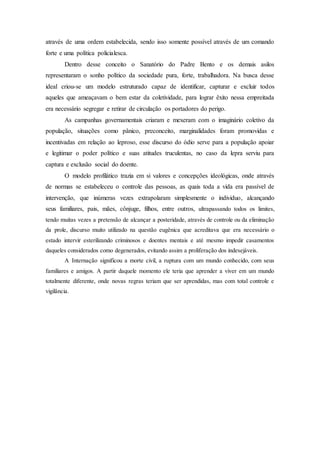 através de uma ordem estabelecida, sendo isso somente possível através de um comando
forte e uma política policialesca.
Dentro desse conceito o Sanatório do Padre Bento e os demais asilos
representaram o sonho político da sociedade pura, forte, trabalhadora. Na busca desse
ideal criou-se um modelo estruturado capaz de identificar, capturar e excluir todos
aqueles que ameaçavam o bem estar da coletividade, para lograr êxito nessa empreitada
era necessário segregar e retirar de circulação os portadores do perigo.
As campanhas governamentais criaram e mexeram com o imaginário coletivo da
população, situações como pânico, preconceito, marginalidades foram promovidas e
incentivadas em relação ao leproso, esse discurso do ódio serve para a população apoiar
e legitimar o poder político e suas atitudes truculentas, no caso da lepra serviu para
captura e exclusão social do doente.
O modelo profilático trazia em si valores e concepções ideológicas, onde através
de normas se estabeleceu o controle das pessoas, as quais toda a vida era passível de
intervenção, que inúmeras vezes extrapolaram simplesmente o individuo, alcançando
seus familiares, pais, mães, cônjuge, filhos, entre outros, ultrapassando todos os limites,
tendo muitas vezes a pretensão de alcançar a posteridade, através de controle ou da eliminação
da prole, discurso muito utilizado na questão eugênica que acreditava que era necessário o
estado intervir esterilizando criminosos e doentes mentais e até mesmo impedir casamentos
daqueles considerados como degenerados, evitando assim a proliferação dos indesejáveis.
A Internação significou a morte civil, a ruptura com um mundo conhecido, com seus
familiares e amigos. A partir daquele momento ele teria que aprender a viver em um mundo
totalmente diferente, onde novas regras teriam que ser aprendidas, mas com total controle e
vigilância.
 