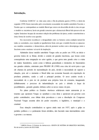 Introdução.
Conforme GARCIA1
os vinte anos entre o fim da primeira guerra (1919) e o início da
segunda (1939) foram marcados pelo crescimento avassalador do modelo autoritário Fascista e
Nazista que se contrapunham ao modelo liberal que estava em descrédito devido à crise em que
o modelo se encontrava, havia um grande consenso que a democracia liberal não passava de um
regime fantasioso incapaz de encontrar solução dos problemas da época, sendo o autoritarismo a
única forma de resolver essa questão.
Era necessário reconhecer a desigualdade entre os homens como condição natural de
todas as sociedades, esse repudio ao igualitarismo fazia com que o modelo fascista se opusesse
aos modelos comunistas e democráticos, além de prometer acabar com o desemprego, tanto o
fascismo como o nazismo vai servir de inspiração.
Admirador desse modelo autoritário Vargas sobe ao poder em 1930, no início o
governo tratou de se firmar, devido o cenário de grandes incertezas, que trouxe como
consequências uma estagnação no setor agrário, o que gerou uma grande crise e a ruína
de muitos fazendeiros, assim como à falência generalizada e demissões de funcionários
nas grandes cidades, entretanto para PRADO JR (1980) essa crise irá servir para o que
ele chamou de período de nacionalização do país, devido à necessidade de superar a
situação, pois até o momento o Brasil tinha sua economia baseada em exportação de
produtos primários, sendo o café o principal produto. O novo cenário revela a
necessidade de o país ter de produzir seus próprios bens de consumo, inaugurando
definitivamente o processo de industrialização no país e abrindo o leque de
possibilidades, gerando grandes debates sobre os novos rumos do país.
No plano político os Estados vitoriosos solicitavam maior autonomia já os
tenentes que apoiaram Vargas se opunham a essa ideia e apoiavam um governo com
poder centralizador, essa última ideia prevaleceu e com a dissolução do Congresso
Nacional Vargas assumia além do poder executivo, o legislativo, o municipal e o
estadual.
Essa situação centralizadora se agrava ainda mais em 1937, após o golpe os
partidos políticos e o parlamento foram abolidos, não havendo mais intermediários entre
o governo e as massas.
1 GARCIA, Bruno. O Outono da democracia. REVISTA DE HISTÓRIA DA BIBLIOTECA NACIONAL,
Rio de Janeiro, Janeiro de 2013 N.88.
 