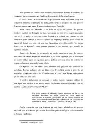 Para governar os Estados eram nomeados interventores, homens de confiança do
presidente, que reproduziam nos Estados a determinação do Governo Federal.
O Estado Novo cria um sentimento de poder central sobre os Estados, surge uma
consciência nacional, a unificação da nação, para Vargas o progresso só seria possível
dentro da ordem, onde todos deveriam se doar em prol da nação,
Assim como na Alemanha e na Itália as ações nacionalistas do governo
brasileiro insistiam na formação da raça homogênea de um povo integral, preparado
para servir a nação, as minorias étnicas, linguísticas e culturais que estavam no país
eram tidas como ameaça a nação e questão de segurança nacional, dessa forma era
impossível formar um povo ou uma raça homogênea com deformidade, “os parias,
dentre eles os leprosos”, essas pessoas passaram a ser tratadas como questão de
segurança nacional.
Através do discurso de preservação da nação, cometeu-se uma das maiores
atrocidades no Brasil, inspirações nazifascistas e os ideais eugênicos que se restringiam
ao campo médico agora se expandem para a política, com uma ânsia de controlar os
corpos em busca de uma nação bonita e forte.
Os leprosos vão ser vistos como monstros que precisam ser apartados da
sociedade, diversas mudanças vão ser feitas e leis de profilaxia contra a lepra vão ser
aprovadas, criando um cenário de “Cruzada contra a Lepra” uma doença estigmatizante
que até então não tinha cura.
O modelo isolacionista se consolida e muitos radicais eugênicos utilizam do
tema lepra para justificar a sua postura através de discursos extremados como o caso do
arquiteto ADELARDO SOARES CAIUBY:
Um gesto violento do Governo Federal amparado na força e na
dictadura, instituindo em vários pontos do Brasil zonas de
concentração de leprosos, guarnecidas por um cordão sanitário, nas
quaes os doentes vivam em liberdade, cuidando de sua vida como nós
cuidamos da nossa2
(MONTEIRO apoud CAIUBY, P 160).
Caiuby representa toda uma tendência de sua época, admiradores do governo
autoritário que acreditavam que através de medidas políticas enérgicas poderia controlar
as doenças e endemias:
2 MONTEIRO, Yara Nogueira Op.cit.
 