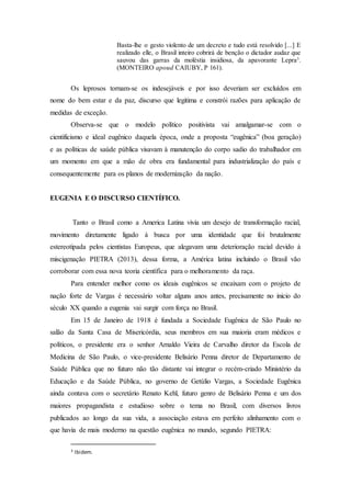 Basta-lhe o gesto violento de um decreto e tudo está resolvido [...] E
realizado elle, o Brasil inteiro cobrirá de benção o dictador audaz que
sauvou das garras da moléstia insidiosa, da apavorante Lepra3
.
(MONTEIRO apoud CAIUBY, P 161).
Os leprosos tornam-se os indesejáveis e por isso deveriam ser excluídos em
nome do bem estar e da paz, discurso que legitima e constrói razões para aplicação de
medidas de exceção.
Observa-se que o modelo político positivista vai amalgamar-se com o
cientificismo e ideal eugênico daquela época, onde a proposta “eugênica” (boa geração)
e as políticas de saúde pública visavam à manutenção do corpo sadio do trabalhador em
um momento em que a mão de obra era fundamental para industrialização do país e
consequentemente para os planos de modernização da nação.
EUGENIA E O DISCURSO CIENTÍFICO.
Tanto o Brasil como a America Latina vivia um desejo de transformação racial,
movimento diretamente ligado à busca por uma identidade que foi brutalmente
estereotipada pelos cientistas Europeus, que alegavam uma deterioração racial devido à
miscigenação PIETRA (2013), dessa forma, a América latina incluindo o Brasil vão
corroborar com essa nova teoria científica para o melhoramento da raça.
Para entender melhor como os ideais eugênicos se encaixam com o projeto de
nação forte de Vargas é necessário voltar alguns anos antes, precisamente no inicio do
século XX quando a eugenia vai surgir com força no Brasil.
Em 15 de Janeiro de 1918 é fundada a Sociedade Eugênica de São Paulo no
salão da Santa Casa de Misericórdia, seus membros em sua maioria eram médicos e
políticos, o presidente era o senhor Arnaldo Vieira de Carvalho diretor da Escola de
Medicina de São Paulo, o vice-presidente Belisário Penna diretor de Departamento de
Saúde Pública que no futuro não tão distante vai integrar o recém-criado Ministério da
Educação e da Saúde Pública, no governo de Getúlio Vargas, a Sociedade Eugênica
ainda contava com o secretário Renato Kehl, futuro genro de Belisário Penna e um dos
maiores propagandista e estudioso sobre o tema no Brasil, com diversos livros
publicados ao longo da sua vida, a associação estava em perfeito alinhamento com o
que havia de mais moderno na questão eugênica no mundo, segundo PIETRA:
3 Ibidem.
 