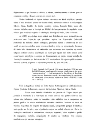 degenerativas e que levavam o cidadão a miséria, empobrecimento e loucura, para os
psiquiatras miséria e loucura estavam no mesmo nível.
Muitos intelectuais da época também vão aderir aos ideais eugênicos, questões
sobre “a raça brasileira” estava em diversas obras, intelectuais como de Nina Rodrigues,
Oliveira Viana, Euclides da Cunha, Monteiro Lobato, Roquette Pinto, todos eles
estavam alinhados com a ideologia da LBHM do branqueamento da população como
solução para a questão disgênica e a formação de um povo bonito, forte e saudável.
A LBHM era dividida entre radicais que defendiam as ações compulsórias que
pleiteavam uma legislação que permitisse separar os degenerados (miseráveis
portadores de moléstias infecto contagiosa, problemas mentais e criminosos) do todo
social, era preciso esterilizar essas pessoas evitando a prole e a contaminação da raça e
de outro lado encontrava-se os moderados que ancoravam suas questões nas causas
religiosas evitando assim a esterilização ou exame pré-nupcial, mas tanto radicais como
conservadores prevalecia o consenso do branqueamento da nação, crença herdada das
formulações europeias do final do século XIX, na década de 30 o poder público começa
endossar os ideais eugênicos e até mesmo patrocina-lo, para PIETRA:
A partir da virada da década de 1920 para a década de 1930, boa parte
da LBHM passou a defender abertamente a radicalização das ações
“antidegenerativas” [...] O benemérito Sr. Presidente da República
prometeu tratar do assunto eugenia. A campanha eugênica começa a
ser patrocinada pelos poderes públicos no Brasil. (DIWAN, Pietra.
2013: 104-105).
Com a chegada de Getulio ao poder Renato Kehl organizou a CCBE (Comissão
Central Brasileira de Eugenia) a exemplo da Sociedade Alemã de Higiene Racial
Todos esses métodos cientificistas do governo de Vargas servem para
justificar a intromissão e a intervenção do Estado tanto na vida pública como na vida
privada dos indivíduos, assim os eugenistas estão alinhados com o pensamento da
política pública do estado revelando-se totalmente autoritário, intervém no amor, no
trabalho, na política, no conjunto de relações sociais, sem permitir qualquer liberdade de
participação nas decisões, pois a justificativa estava na verdade absoluta da ciência. As
instituições autoritárias se multiplicaram, educação, segurança, saúde seguindo a prática
da segregação, exclusão, desigualdade de direitos de cidadania, pela condição
econômica ou por sua raça ou origem.
 