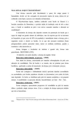 MAS AFINAL O QUE É HANSENIÍASE?
Uma doença marcada pela discriminação e quase tão antiga quanto à
humanidade, devido ser tão carregada de preconceito mudou de nome, deixou de ser
conhecida como lepra e passou a ser chamada de hanseníase.
O Mycobacterium leprae, também conhecido como bacilo de Hansen é a
bactéria causadora da Hanseníase, o período médio de incubação varia de três a cinco
anos, o bacilo se manifesta na pele e nos nervos causando manchas e alteração na
sensibilidade4.
A transmissão da doença não depende somente da penetração do bacilo que é
capaz de atingir um grande número de indivíduos, mas da resposta que ele vai encontrar
no hospedeiro, já que cerca de 80% da população é naturalmente imune a doença, pois o
organismo resiste e destrói os bacilos. Já os que não possuem resistência (baixa
patogenecidade) podem apresentar maior, menor ou nenhuma resistência, quando a
resistência é alta desenvolve-se
formas benignas e localizadas da moléstia e quando não, formas mais
generalizada. MONTEIRO (1995).
O ministério da saúde classifica a doença da seguinte forma:
Hanseníase indeterminada ou precoce - (MHI)
Fase inicial da doença, caracterizada por manchas esbranquiçadas da pele com
alteração da sensibilidade. Não há bacilos e se tratada, não ira polarizar para forma
bacilíferas, quebrando a cadeia de transmissão da doença com o tratamento precoce.
Hanseníase tuberculóide – (MHT)
Forma não contagiosa e habitualmente estável, apresenta manchas avermelhadas
ou acastanhadas com bordas populosas elevadas ou descamativas com centro da lesão
mais deprimido. As lesões se distribuem pela pele de maneira assimétrica e em pequeno
número. A sensibilidade se apresenta alterada. Insensibilidade ao Calor – Dor – Tato.
Hanseníase virchoviana – (MHV)
Forma contagiosa, aparecimento progressivo de vermelhidão na pele de maneira
difusa e podendo atingir extensas áreas. Com a evolução da doença aparecem nódulos
que são os hansenômas.
4 Disponível em < http://bvsms.saude.gov.br/bvs/dicas/61hanseniase.html >. Acesso em 26 Mar.
2014.
 