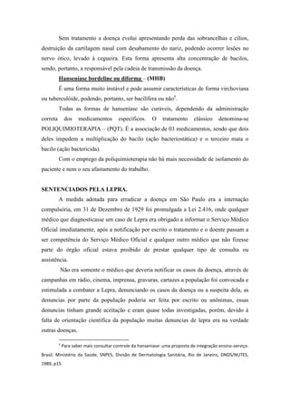 Sem tratamento a doença evolui apresentando perda das sobrancelhas e cílios,
destruição da cartilagem nasal com desabamento do nariz, podendo ocorrer lesões no
nervo ótico, levado á cegueira. Esta forma apresenta alta concentração de bacilos,
sendo, portanto, a responsável pela cadeia de transmissão da doença.
Hanseníase bordeline ou diforma – (MHB)
É uma forma muito instável e pode assumir características de forma virchoviana
ou tuberculóide, podendo, portanto, ser bacilífera ou não5
.
Todas as formas de hanseníase são curáveis, dependendo da administração
correta dos medicamentos específicos. O tratamento clássico denomina-se
POLIQUIMIOTERAPIA – (PQT). É a associação de 03 medicamentos, sendo que dois
deles impedem a multiplicação do bacilo (ação bacteriostática) e o terceiro mata o
bacilo (ação bactericida).
Com o emprego da poliquimioterapia não há mais necessidade de isolamento do
paciente e nem o seu afastamento do trabalho.
SENTENCIADOS PELA LEPRA.
A medida adotada para erradicar a doença em São Paulo era a internação
compulsória, em 31 de Dezembro de 1929 foi promulgada a Lei 2.416, onde qualquer
médico que diagnosticasse um caso de Lepra era obrigado a informar o Serviço Médico
Oficial imediatamente, após a notificação por escrito o tratamento e o doente passam a
ser competência do Serviço Médico Oficial e qualquer outro médico que não fizesse
parte do órgão oficial estava proibido de prestar qualquer tipo de consulta ou
assistência.
Não era somente o médico que deveria notificar os casos da doença, através de
campanhas em rádio, cinema, imprensa, gravuras, cartazes a população foi convocada e
estimulada a combater a Lepra, denunciando os casos da doença ou a suspeita dela, as
denuncias por parte da população poderia ser feita por escrito ou anônimas, essas
denuncias tinham grande aceitação e eram quase todas investigadas, porém, devido à
falta de orientação científica da população muitas denuncias de lepra era na verdade
outras doenças.
5
Para saber mais consultar controle da hanseníase: uma proposta de integração ensino-serviço.
Brasil. Ministério da Saúde, SNPES, Divisão de Dermatologia Sanitária, Rio de Janeiro, DNDS/NUTES,
1989, p15.
 