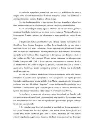 Ao estimular a população a contribuir com o serviço profilático reforçou-se o
estigma sobre o doente transformando-o em um inimigo do Estado a ser combatido e
consequente mente o aumento do pânico sobre a doença.
Através do discurso oficial e com o passar do tempo à população adquiri um
olhar normalizador sobre as discriminações e abusos cometidos contra os doentes.
Ao ser condenado pela doença à pessoa adentrava em um novo mundo, ganhava
uma nova identidade, similar ao que acontecia com os Judeus na Alemanha Nazista, os
leprosos eram fichados e ganhava um número que os acompanharia para o resto da sua
vida.
O diagnostico era basicamente clinico uma vez que o exame baciloscópico não
identifica a forma benigna da doença, o médico da verificação tinha em suas mãos o
destino do doente, pois ao ser constatada a doença o paciente que já havia sido fichado
antes do exame era imediatamente enviado para um local de isolamento, muitas vezes
sem poder avisar mulheres, filhos ou parentes, os doentes que eram de outros estados e
não residiam em São Paulo a mais de 05 anos muitas vezes eram enviados para seus
Estados de origem, o I.P.L/D.P.L fichava o doente e entrava em contato com o Serviço
de Saúde Pública do Estado de origem do paciente, acertavam uma data e levava o
doente até a fronteira do estado competente e entregava o doente para á autoridade
sanitária competente.
No caso dos doentes de São Paulo ao adentrar aos hospitais Asilos seus direitos
individuais de cidadãos eram expropriados e suas vidas passam a ser regidas por uma
legislação especifica, deixavam de ser João, José, Maria, ou qualquer outro nome, para
ganharem uma nova identidade. “Leprosos” e suas famílias também ganhavam nova
identidade “Comunicantes” após a confirmação da doença a liberdade do doente era
retirada em nome do bem estar da coletividade e da ordem da Saúde Pública.
Ao receberem as denuncias iniciava-se a etapa denominada verificação, onde
funcionários do serviço profilático eram mandados para residência dos acusados, caso
não o encontrassem iniciava-se uma busca pelo doente que deveria a qualquer custo ser
levado para ser examinado.
A lei estipulava que fosse salvaguardada a identidade do doente, entretanto o
serviço não tinha nada de discreto e sigiloso, como muitas vezes o doente já sabia seu
destino final, muitos relutavam para fazer o exame, resultando em uma captura
ostensiva e policialesca, para isso o Estado de São Paulo contava com a tropa de choque
 