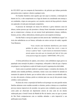 do I.P.L/D.P.L que era composta de funcionários e de policiais que tinham permissão
para portar arma e capturar o doente a qualquer custo.
Os Guardas Sanitários eram aqueles que iam caçar os doentes, a internação do
doente era Lei, o não cumprimento ou a fuga do doente era considerada uma ameaça a
ser combatida, a lepra era uma guerra a ser vencida e através da força policial o doente
era capturado e levado para internação compulsória.
O processo de internação em massa foi doloroso e gerou inúmeros casos de
abusos, muitas pessoas que não possuíam a doença foram internadas erroneamente até
que se comprovasse a doença, em um mesmo local aprisionaram crianças, mulheres,
homens, jovens, velhos, tuberculosos, doentes graves com suspeitos de doença.
Em São Paulo o serviço de captura era feito através das “ambulâncias negras” ao
invés das ambulâncias na cor branca, utilizadas em outros serviços de saúde, segundo
Yara Monteiro:
“Esses veículos eram facilmente identificáveis, pois traziam
grafados de ambos os lados, e de forma bem visível, o nome do
serviço e a palavra “lepra”. A parte traseira era inteiramente fechada e
possuía apenas uma porta que era trancada pelo lado de forra, para
evitar possíveis fugas dos suspeitos.” (MONTEIRO, 1995: p 221).
A forma policialesca de captura, com armas e uma ambulância negra gerava na
população uma sensação de pânico e insegurança, reforçando a ideia de que o leproso
era perigoso e isso legitimava a ação do Estado em prol à segurança da coletividade.
Assim como no período medieval a queima roupas e vestuários dos doentes, foi
adotada como medida profilática, entretanto, muitas vezes esse método foi adotado no
momento de captura do doente, que ao realizar todos os exames era considerado sadio,
ou seja, não possuía a doença, porém ao retornar para sua casa já não possuía roupa,
colchão e outros pertences.
Na ânsia de evitar a exposição da família ou de proteger seu ente querido muitas
famílias adotaram como medida esconder os doentes, porém a doença ao se manifestar
provoca marcas impossíveis de esconder, isso gerava uma verdadeira caça aos doentes
como pode ser observado em depoimento através de uma carta de um doente
endereçada para o Jornal Correio da Manhã do Rio de Janeiro, uma vez que os jornais
de São Paulo compactuavam com as medidas adotadas e seria impossível a sua
publicação nesse Estado.
 