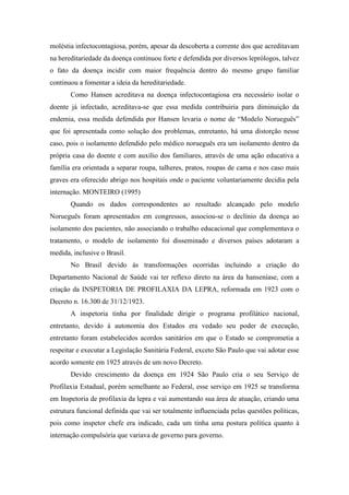 moléstia infectocontagiosa, porém, apesar da descoberta a corrente dos que acreditavam
na hereditariedade da doença continuou forte e defendida por diversos leprólogos, talvez
o fato da doença incidir com maior frequência dentro do mesmo grupo familiar
continuou a fomentar a ideia da hereditariedade.
Como Hansen acreditava na doença infectocontagiosa era necessário isolar o
doente já infectado, acreditava-se que essa medida contribuiria para diminuição da
endemia, essa medida defendida por Hansen levaria o nome de “Modelo Norueguês”
que foi apresentada como solução dos problemas, entretanto, há uma distorção nesse
caso, pois o isolamento defendido pelo médico norueguês era um isolamento dentro da
própria casa do doente e com auxílio dos familiares, através de uma ação educativa a
família era orientada a separar roupa, talheres, pratos, roupas de cama e nos caso mais
graves era oferecido abrigo nos hospitais onde o paciente voluntariamente decidia pela
internação. MONTEIRO (1995)
Quando os dados correspondentes ao resultado alcançado pelo modelo
Norueguês foram apresentados em congressos, associou-se o declínio da doença ao
isolamento dos pacientes, não associando o trabalho educacional que complementava o
tratamento, o modelo de isolamento foi disseminado e diversos países adotaram a
medida, inclusive o Brasil.
No Brasil devido às transformações ocorridas incluindo a criação do
Departamento Nacional de Saúde vai ter reflexo direto na área da hanseníase, com a
criação da INSPETORIA DE PROFILAXIA DA LEPRA, reformada em 1923 com o
Decreto n. 16.300 de 31/12/1923.
A inspetoria tinha por finalidade dirigir o programa profilático nacional,
entretanto, devido à autonomia dos Estados era vedado seu poder de execução,
entretanto foram estabelecidos acordos sanitários em que o Estado se comprometia a
respeitar e executar a Legislação Sanitária Federal, exceto São Paulo que vai adotar esse
acordo somente em 1925 através de um novo Decreto.
Devido crescimento da doença em 1924 São Paulo cria o seu Serviço de
Profilaxia Estadual, porém semelhante ao Federal, esse serviço em 1925 se transforma
em Inspetoria de profilaxia da lepra e vai aumentando sua área de atuação, criando uma
estrutura funcional definida que vai ser totalmente influenciada pelas questões políticas,
pois como inspetor chefe era indicado, cada um tinha uma postura política quanto à
internação compulsória que variava de governo para governo.
 