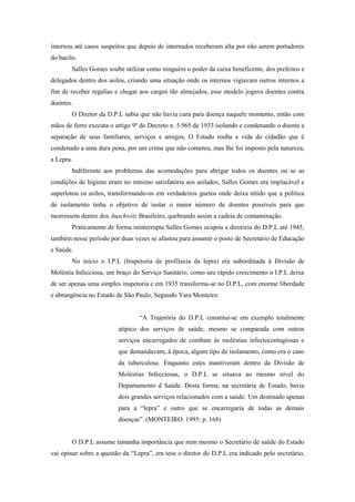 internou até casos suspeitos que depois de internados receberam alta por não serem portadores
do bacilo.
Salles Gomes soube utilizar como ninguém o poder da caixa beneficente, dos prefeitos e
delegados dentro dos asilos, criando uma situação onde os internos vigiavam outros internos a
fim de receber regalias e chegar aos cargos tão almejados, esse modelo jogava doentes contra
doentes.
O Diretor da D.P.L sabia que não havia cura para doença naquele momento, então com
mãos de ferro executa o artigo 9º do Decreto n. 5.965 de 1933 isolando e condenando o doente a
separação de seus familiares, serviços e amigos, O Estado rouba a vida do cidadão que é
condenado a uma dura pena, por um crime que não cometeu, mas lhe foi imposto pela natureza,
a Lepra.
Indiferente aos problemas das acomodações para abrigar todos os doentes ou se as
condições de higiene eram no mínimo satisfatória aos asilados, Salles Gomes era implacável e
superlotou os asilos, transformando-os em verdadeiros guetos onde deixa nítido que a política
de isolamento tinha o objetivo de isolar o maior número de doentes possíveis para que
morressem dentro dos Auschwitz Brasileiro, quebrando assim a cadeia de contaminação.
Praticamente de forma ininterrupta Salles Gomes ocupou a diretória do D.P.L até 1945,
também nesse período por duas vezes se afastou para assumir o posto de Secretário de Educação
e Saúde.
No início o I.P.L (Inspetoria de profilaxia da lepra) era subordinada à Divisão de
Moléstia Infecciosa, um braço do Serviço Sanitário, como seu rápido crescimento o I.P.L deixa
de ser apenas uma simples inspetoria e em 1935 transforma-se no D.P.L, com enorme liberdade
e abrangência no Estado de São Paulo, Segundo Yara Monteiro:
“A Trajetória do D.P.L constitui-se em exemplo totalmente
atípico dos serviços de saúde, mesmo se comparada com outros
serviços encarregados de combate ás moléstias infectocontagiosas e
que demandavam, á época, algum tipo de isolamento, como era o caso
da tuberculose. Enquanto estes mantiveram dentro da Divisão de
Moléstias Infecciosas, o D.P.L se situava ao mesmo nível do
Departamento d Saúde. Desta forma, na secretária de Estado, havia
dois grandes serviços relacionados com a saúde: Um destinado apenas
para a “lepra” e outro que se encarregaria de todas as demais
doenças”. (MONTEIRO. 1995: p. 168)
O D.P.L assume tamanha importância que nem mesmo o Secretário de saúde do Estado
vai opinar sobre a questão da “Lepra”, em tese o diretor do D.P.L era indicado pelo secretário,
 