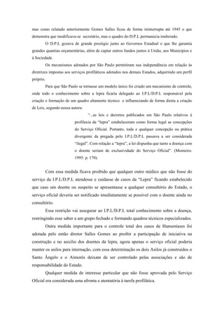 mas como relatado anteriormente Gomes Salles ficou de forma ininterrupta até 1945 o que
demonstra que modificava-se secretário, mas o quadro do D.P.L permanecia inalterado.
O D.P.L gozava de grande prestigio junto ao Governos Estadual o que lhe garantia
grandes quantias orçamentárias, além de captar outros fundos juntos à União, aos Municípios e
á Sociedade.
Os mecanismos adotados por São Paulo permitiram sua independência em relação às
diretrizes impostas aos serviços profiláticos adotados nos demais Estados, adquirindo um perfil
próprio.
Para que São Paulo se tornasse um modelo único foi criado um mecanismo de controle,
onde todo o conhecimento sobre a lepra ficaria delegado ao I.P.L/D.P.L responsável pela
criação e formação de um quadro altamente técnico e influenciando de forma direta a criação
de Leis, segundo nossa autora:
“...as leis e decretos publicados em São Paulo relativos à
profilaxia da “lepra” estabeleceram como forma legal as concepções
do Serviço Oficial. Portanto, toda e qualquer concepção ou prática
divergente da pregada pelo I.P.L/D.P.L passava a ser considerada
“ilegal”. Com relação a “lepra”, a lei dispunha que tanto a doença com
o doente seriam de exclusividade do Serviço Oficial”. (Monteiro.
1995: p. 170).
Com essa medida ficava proibido que qualquer outro médico que não fosse do
serviço da I.P.L/D.P.L atendesse e cuidasse de casos da “Lepra” ficando estabelecido
que caso um doente ou suspeito se apresentasse a qualquer consultório do Estado, o
serviço oficial deveria ser notificado imediatamente se possível com o doente ainda no
consultório.
Essa restrição vai assegurar ao I.P.L/D.P.L total conhecimento sobre a doença,
restringindo esse saber a um grupo fechado e formando quadros técnicos especializados.
Outra medida importante para o controle total dos casos de Hanseníases foi
adotada pelo então diretor Salles Gomes ao proibir a participação de iniciativa na
construção e no auxilio dos doentes da lepra, agora apenas o serviço oficial poderia
manter os asilos para internação, com essa determinação os dois Asilos já construídos o
Santo Ângelo e o Aimorés deixam de ser controlado pelas associações e são de
responsabilidade do Estado.
Qualquer medida de interesse particular que não fosse aprovada pelo Serviço
Oficial era considerada uma afronta e atentatória à tarefa profilática.
 