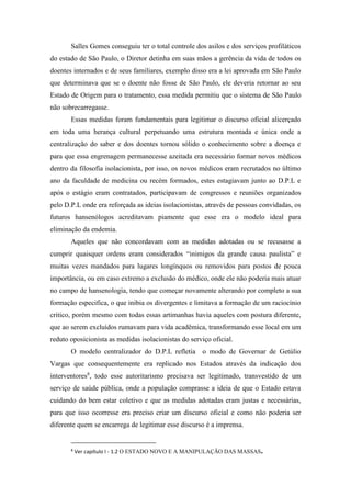 Salles Gomes conseguiu ter o total controle dos asilos e dos serviços profiláticos
do estado de São Paulo, o Diretor detinha em suas mãos a gerência da vida de todos os
doentes internados e de seus familiares, exemplo disso era a lei aprovada em São Paulo
que determinava que se o doente não fosse de São Paulo, ele deveria retornar ao seu
Estado de Origem para o tratamento, essa medida permitiu que o sistema de São Paulo
não sobrecarregasse.
Essas medidas foram fundamentais para legitimar o discurso oficial alicerçado
em toda uma herança cultural perpetuando uma estrutura montada e única onde a
centralização do saber e dos doentes tornou sólido o conhecimento sobre a doença e
para que essa engrenagem permanecesse azeitada era necessário formar novos médicos
dentro da filosofia isolacionista, por isso, os novos médicos eram recrutados no último
ano da faculdade de medicina ou recém formados, estes estagiavam junto ao D.P.L e
após o estágio eram contratados, participavam de congressos e reuniões organizados
pelo D.P.L onde era reforçada as ideias isolacionistas, através de pessoas convidadas, os
futuros hansenólogos acreditavam piamente que esse era o modelo ideal para
eliminação da endemia.
Aqueles que não concordavam com as medidas adotadas ou se recusasse a
cumprir quaisquer ordens eram considerados “inimigos da grande causa paulista” e
muitas vezes mandados para lugares longínquos ou removidos para postos de pouca
importância, ou em caso extremo a exclusão do médico, onde ele não poderia mais atuar
no campo de hansenologia, tendo que começar novamente alterando por completo a sua
formação especifica, o que inibia os divergentes e limitava a formação de um raciocínio
critico, porém mesmo com todas essas artimanhas havia aqueles com postura diferente,
que ao serem excluídos rumavam para vida acadêmica, transformando esse local em um
reduto oposicionista as medidas isolacionistas do serviço oficial.
O modelo centralizador do D.P.L refletia o modo de Governar de Getúlio
Vargas que consequentemente era replicado nos Estados através da indicação dos
interventores8
, todo esse autoritarismo precisava ser legitimado, transvestido de um
serviço de saúde pública, onde a população comprasse a ideia de que o Estado estava
cuidando do bem estar coletivo e que as medidas adotadas eram justas e necessárias,
para que isso ocorresse era preciso criar um discurso oficial e como não poderia ser
diferente quem se encarrega de legitimar esse discurso é a imprensa.
8
Ver capítulo I - 1.2 O ESTADO NOVO E A MANIPULAÇÃO DAS MASSAS.
 