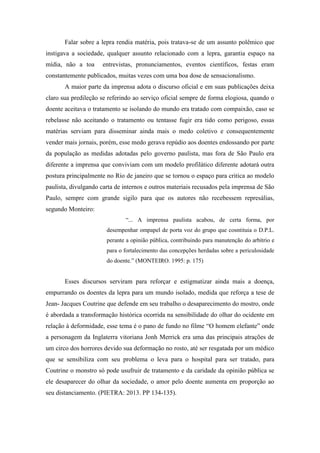 Falar sobre a lepra rendia matéria, pois tratava-se de um assunto polêmico que
instigava a sociedade, qualquer assunto relacionado com a lepra, garantia espaço na
mídia, não a toa entrevistas, pronunciamentos, eventos científicos, festas eram
constantemente publicados, muitas vezes com uma boa dose de sensacionalismo.
A maior parte da imprensa adota o discurso oficial e em suas publicações deixa
claro sua predileção se referindo ao serviço oficial sempre de forma elogiosa, quando o
doente aceitava o tratamento se isolando do mundo era tratado com compaixão, caso se
rebelasse não aceitando o tratamento ou tentasse fugir era tido como perigoso, essas
matérias serviam para disseminar ainda mais o medo coletivo e consequentemente
vender mais jornais, porém, esse medo gerava repúdio aos doentes endossando por parte
da população as medidas adotadas pelo governo paulista, mas fora de São Paulo era
diferente a imprensa que conviviam com um modelo profilático diferente adotará outra
postura principalmente no Rio de janeiro que se tornou o espaço para critica ao modelo
paulista, divulgando carta de internos e outros materiais recusados pela imprensa de São
Paulo, sempre com grande sigilo para que os autores não recebessem represálias,
segundo Monteiro:
“... A imprensa paulista acabou, de certa forma, por
desempenhar ompapel de porta voz do grupo que cosntituia o D.P.L.
perante a opinião pública, contribuindo para manutenção do arbítrio e
para o fortalecimento das concepções herdadas sobre a periculosidade
do doente.” (MONTEIRO. 1995: p. 175)
Esses discursos serviram para reforçar e estigmatizar ainda mais a doença,
empurrando os doentes da lepra para um mundo isolado, medida que reforça a tese de
Jean- Jacques Coutrine que defende em seu trabalho o desaparecimento do mostro, onde
é abordada a transformação histórica ocorrida na sensibilidade do olhar do ocidente em
relação à deformidade, esse tema é o pano de fundo no filme “O homem elefante” onde
a personagem da Inglaterra vitoriana Jonh Merrick era uma das principais atrações de
um circo dos horrores devido sua deformação no rosto, até ser resgatada por um médico
que se sensibiliza com seu problema o leva para o hospital para ser tratado, para
Coutrine o monstro só pode usufruir de tratamento e da caridade da opinião pública se
ele desaparecer do olhar da sociedade, o amor pelo doente aumenta em proporção ao
seu distanciamento. (PIETRA: 2013. PP 134-135).
 