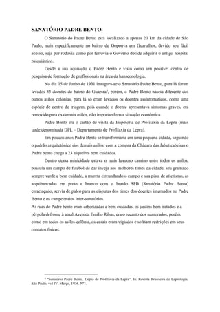 SANATÓRIO PADRE BENTO.
O Sanatório do Padre Bento está localizado a apenas 20 km da cidade de São
Paulo, mais especificamente no bairro de Gopoúva em Guarulhos, devido seu fácil
acesso, seja por rodovia como por ferrovia o Governo decide adquirir o antigo hospital
psiquiátrico.
Desde a sua aquisição o Padre Bento é visto como um possível centro de
pesquisa de formação de profissionais na área da hanseonologia.
No dia 05 de Junho de 1931 inaugura-se o Sanatório Padre Bento, para lá foram
levados 83 doentes do bairro do Guapira9
, porém, o Padre Bento nascia diferente dos
outros asilos colônias, para lá só eram levados os doentes assintomáticos, como uma
espécie de centro de triagem, pois quando o doente apresentava sintomas graves, era
removido para os demais asilos, não importando sua situação econômica.
Padre Bento era o cartão de visita da Inspetoria de Profilaxia da Lepra (mais
tarde denominada DPL – Departamento de Profilaxia da Lepra).
Em poucos anos Padre Bento se transformaria em uma pequena cidade, seguindo
o padrão arquitetônico dos demais asilos, com a compra da Chácara das Jabuticabeiras o
Padre bento chega a 23 alqueires bem cuidados.
Dentro dessa minicidade estava o mais luxuoso cassino entre todos os asilos,
possuía um campo de futebol de dar inveja aos melhores times da cidade, seu gramado
sempre verde e bem cuidado, a mureta circundando o campo e sua pista de atletismo, as
arquibancadas em preto e branco com o brasão SPB (Sanatório Padre Bento)
entrelaçado, servia de palco para as disputas dos times dos doentes internados no Padre
Bento e os campeonatos inter-sanatórios.
As ruas do Padre bento eram arborizadas e bem cuidadas, os jardins bem tratados e a
pérgola defronte à atual Avenida Emilio Ribas, era o recanto dos namorados, porém,
como em todos os asilos-colônia, os casais eram vigiados e sofriam restrições em seus
contatos físicos.
9
“Sanatório Padre Bento. Depto de Profilaxia da Lepra”. In: Revista Brasileira de Leprologia.
São Paulo, vol IV, Março, 1936. Nº1.
 