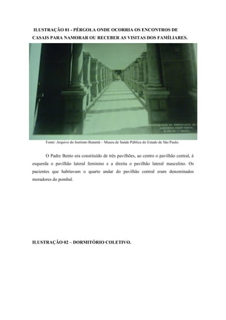 ILUSTRAÇÃO 01 - PÉRGOLA ONDE OCORRIA OS ENCONTROS DE
CASAIS PARA NAMORAR OU RECEBER AS VISITAS DOS FAMÍLIARES.
Fonte: Arquivo do Instituto Butantã – Museu de Saúde Pública do Estado de São Paulo.
O Padre Bento era constituído de três pavilhões, ao centro o pavilhão central, à
esquerda o pavilhão lateral feminino e a direita o pavilhão lateral masculino. Os
pacientes que habitavam o quarto andar do pavilhão central eram denominados
moradores do pombal.
ILUSTRAÇÃO 02 – DORMITÓRIO COLETIVO.
 