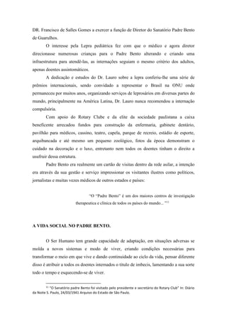 DR. Francisco de Salles Gomes a exercer a função de Diretor do Sanatório Padre Bento
de Guarulhos.
O interesse pela Lepra pediátrica fez com que o médico e agora diretor
direcionasse numerosas crianças para o Padre Bento alterando e criando uma
infraestrutura para atendê-las, as internações seguiam o mesmo critério dos adultos,
apenas doentes assintomáticos.
A dedicação e estudos do Dr. Lauro sobre a lepra conferiu-lhe uma série de
prêmios internacionais, sendo convidado a representar o Brasil na ONU onde
permaneceu por muitos anos, organizando serviços de leprosários em diversas partes do
mundo, principalmente na América Latina, Dr. Lauro nunca recomendou a internação
compulsória.
Com apoio do Rotary Clube e da elite da sociedade paulistana a caixa
beneficente arrecadou fundos para construção da enfermaria, gabinete dentário,
pavilhão para médicos, cassino, teatro, capela, parque de recreio, estádio de esporte,
arquibancada e até mesmo um pequeno zoológico, fotos da época demonstram o
cuidado na decoração e o luxo, entretanto nem todos os doentes tinham o direito a
usufruir dessa estrutura.
Padre Bento era realmente um cartão de visitas dentro da rede asilar, a intenção
era através da sua gestão e serviço impressionar os visitantes ilustres como políticos,
jornalistas e muitas vezes médicos de outros estados e países:
“O “Padre Bento” é um dos maiores centros de investigação
therapeutica e clínica de todos os países do mundo... ”11
A VIDA SOCIAL NO PADRE BENTO.
O Ser Humano tem grande capacidade de adaptação, em situações adversas se
molda a novos sistemas e modo de viver, criando condições necessárias para
transformar o meio em que vive e dando continuidade ao ciclo da vida, pensar diferente
disso é atribuir a todos os doentes internados o título de imbecis, lamentando a sua sorte
todo o tempo e esquecendo-se de viver.
11
“O Sanatório padre Bento foi visitado pelo presidente e secretário do Rotary Club” In: Diário
da Noite S. Paulo, 24/03/1941 Arquivo do Estado de São Paulo.
 
