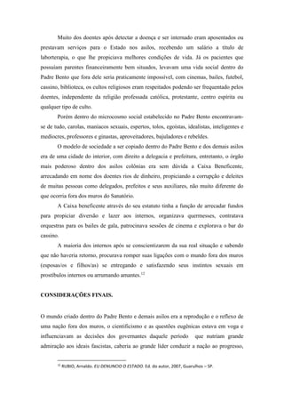 Muito dos doentes após detectar a doença e ser internado eram aposentados ou
prestavam serviços para o Estado nos asilos, recebendo um salário a título de
laborterapia, o que lhe propiciava melhores condições de vida. Já os pacientes que
possuíam parentes financeiramente bem situados, levavam uma vida social dentro do
Padre Bento que fora dele seria praticamente impossível, com cinemas, bailes, futebol,
cassino, biblioteca, os cultos religiosos eram respeitados podendo ser frequentado pelos
doentes, independente da religião professada católica, protestante, centro espírita ou
qualquer tipo de culto.
Porém dentro do microcosmo social estabelecido no Padre Bento encontravam-
se de tudo, carolas, maníacos sexuais, espertos, tolos, egoístas, idealistas, inteligentes e
medíocres, professores e ginastas, aproveitadores, bajuladores e rebeldes.
O modelo de sociedade a ser copiado dentro do Padre Bento e dos demais asilos
era de uma cidade do interior, com direito a delegacia e prefeitura, entretanto, o órgão
mais poderoso dentro dos asilos colônias era sem dúvida a Caixa Beneficente,
arrecadando em nome dos doentes rios de dinheiro, propiciando a corrupção e deleites
de muitas pessoas como delegados, prefeitos e seus auxiliares, não muito diferente do
que ocorria fora dos muros do Sanatório.
A Caixa beneficente através do seu estatuto tinha a função de arrecadar fundos
para propiciar diversão e lazer aos internos, organizava quermesses, contratava
orquestras para os bailes de gala, patrocinava sessões de cinema e explorava o bar do
cassino.
A maioria dos internos após se conscientizarem da sua real situação e sabendo
que não haveria retorno, procurava romper suas ligações com o mundo fora dos muros
(esposas/os e filhos/as) se entregando e satisfazendo seus instintos sexuais em
prostíbulos internos ou arrumando amantes.12
CONSIDERAÇÕES FINAIS.
O mundo criado dentro do Padre Bento e demais asilos era a reprodução e o reflexo de
uma nação fora dos muros, o cientificismo e as questões eugênicas estava em voga e
influenciavam as decisões dos governantes daquele período que nutriam grande
admiração aos ideais fascistas, caberia ao grande líder conduzir a nação ao progresso,
12
RUBIO, Arnaldo. EU DENUNCIO O ESTADO. Ed. do autor, 2007, Guarulhos – SP.
 
