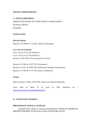 FONTES E BIBLIOGRÁFIA:
I – FONTES PRIMÁRIAS
ARQUIVO DO MUSEU DE SAÚDE PÚBLICA EMÍLIO RIBAS:
Prontuários Médicos
Fotografias.
LEGISLAÇÃO
Decreto Federal.
Decreto nº 16.300 de 31/12/1923. (Sobre o Isolamento)
Leis e Decretos Estaduais.
Lei nº 2.169 de 27/12/1926 (Profilaxia)
Lei nº 2.416 de 31/12/1929 (Profilaxia)
Decreto nº 5.965 30/06/1933 (incorporação dos Asilos)
Decreto nº 15.003 de 15/07/1921 (Isolamento)
Decreto nº 15.533 de 24/06/1922 (fundo para construção de leprosário)
Decreto nº 16.300 de 31/12/1923 (sobre o isolamento)
Jornais
Diário da Noite S. Paulo, 24/03/1941 Arquivo do Estado de São Paulo.
Jornal Folha da Noite, 27 de junho de 1932, disponível em <
http://acervo.folha.com.br/fdn/1932/06/27/1/
II – FONTES SECUNDÁRIAS
BIBLIOGRAFIA GERAL E AUXILIAR
AGUILAR FILHO, Sidney. O Outono da democracia. REVISTA DE HISTÓRIA DA
BIBLIOTECA NACIONAL, Rio de Janeiro, Janeiro de 2013 N.88. p.26-28.
 